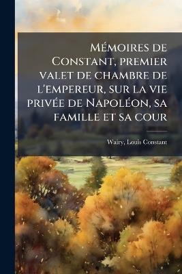 MÃ(c)moires de Constant, premier valet de chambre de l'empereur, sur la vie privÃ(c)e de NapolÃ(c)on, sa famille et sa cour - Louis Constant Wairy - cover