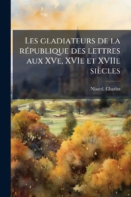 Les gladiateurs de la rÃ(c)publique des lettres aux XVe, XVIe et XVIIe siècles - Charles Nisard - cover