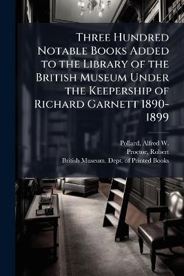 Three Hundred Notable Books Added to the Library of the British Museum Under the Keepership of Richard Garnett 1890-1899 - Alfred W 1859-1944 Pollard,Robert Proctor - cover