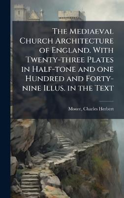 The Mediaeval Church Architecture of England. With Twenty-three Plates in Half-tone and one Hundred and Forty-nine Illus. in the Text - Charles Herbert Moore - cover