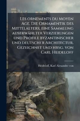 Les ornements du Moyen Age. Die Ornamentik des Mittelalters; eine Sammlung auserwählter Verzierungen und Profile byzantinischer und deutscher Architectur. Gezeichnet und hrsg. von Carl Heideloff - Karl Alexander Von Heideloff - cover