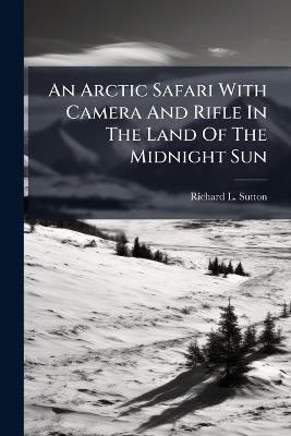 An Arctic Safari With Camera And Rifle In The Land Of The Midnight Sun - Richard L Sutton - cover
