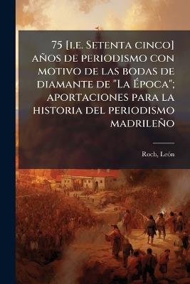 75 [i.e. Setenta cinco] años de periodismo con motivo de las bodas de diamante de "La Ãpoca"; aportaciones para la historia del periodismo madrileño - Leã3n Roch - cover