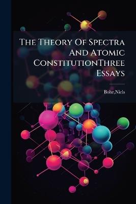 The Theory Of Spectra And Atomic ConstitutionThree Essays - Niels Bohr - cover