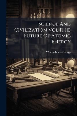 Science And Civilization Vol IThe Future Of Atomic Energy - George Westinghouse - cover