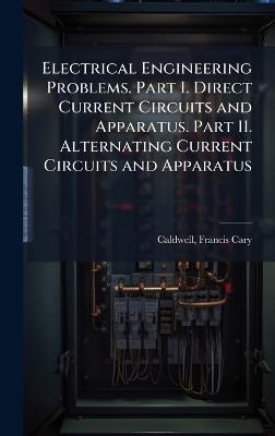 Electrical Engineering Problems. Part I. Direct Current Circuits and Apparatus. Part II. Alternating Current Circuits and Apparatus - Francis Cary Caldwell - cover