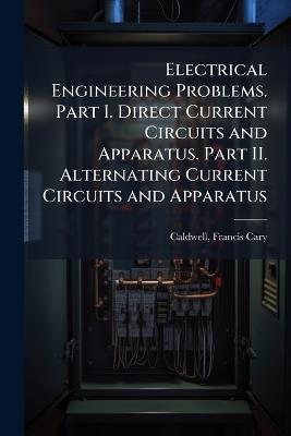 Electrical Engineering Problems. Part I. Direct Current Circuits and Apparatus. Part II. Alternating Current Circuits and Apparatus - Francis Cary Caldwell - cover