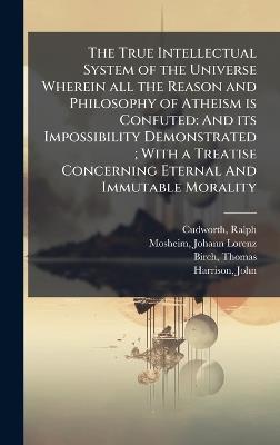 The True Intellectual System of the Universe Wherein all the Reason and Philosophy of Atheism is Confuted: And its Impossibility Demonstrated; With a Treatise Concerning Eternal And Immutable Morality - Ralph Cudworth,Johann Lorenz Mosheim,Thomas Birch - cover