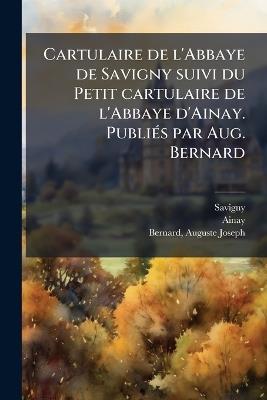 Cartulaire de l'Abbaye de Savigny suivi du Petit cartulaire de l'Abbaye d'Ainay. PubliÃ(c)s par Aug. Bernard - Savigny Savigny,Ainay Ainay,Auguste Joseph Bernard - cover