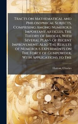 Tracts on Mathematical and Philosophical Subjects, Comprising Among Numerous Important Articles, The Theory of Bridges, With Several Plans of Recent Improvement; Also The Results of Numerous Experiments on The Force of Gunpowder, With Applications to The - Charles Hutton - cover