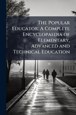 The Popular Educator: A Complete Encyclopaedia of Elementary, Advanced and Technical Education - Anonymous - cover