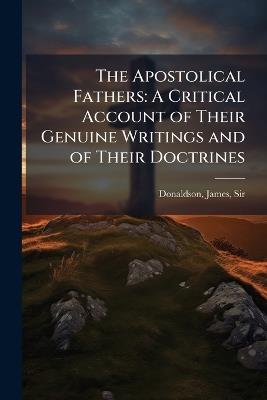 The Apostolical Fathers: A Critical Account of Their Genuine Writings and of Their Doctrines - James Donaldson - cover