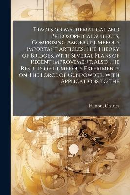 Tracts on Mathematical and Philosophical Subjects, Comprising Among Numerous Important Articles, The Theory of Bridges, With Several Plans of Recent Improvement; Also The Results of Numerous Experiments on The Force of Gunpowder, With Applications to The - Charles Hutton - cover