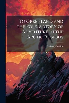 To Greenland and the Pole; a Story of Adventure in the Arctic Regions - Gordon Stables - cover