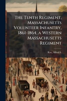 The Tenth Regiment, Massachusetts Volunteer Infantry, 1861-1864, a Western Massachusetts Regiment - Alfred S 1844-1917 Roe - cover