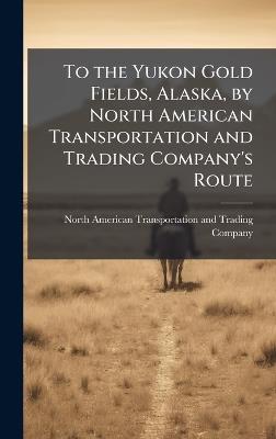 To the Yukon Gold Fields, Alaska, by North American Transportation and Trading Company's Route - cover
