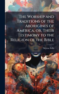The Worship and Traditions of the Aborigines of America, or, Their Testimony to the Religion of the Bible - Myron Eells - cover