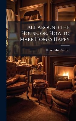 All Around the House, or, How to Make Homes Happy - H W Beecher - cover