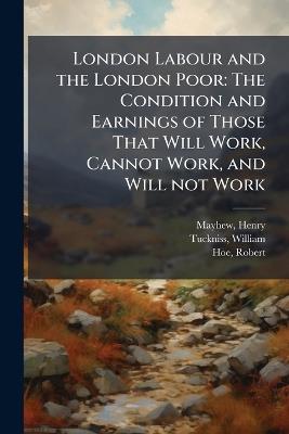 London Labour and the London Poor: The Condition and Earnings of Those That Will Work, Cannot Work, and Will not Work - Henry Mayhew,William Tuckniss,Robert Hoe - cover