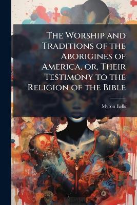 The Worship and Traditions of the Aborigines of America, or, Their Testimony to the Religion of the Bible - Myron Eells - cover