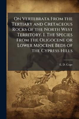 On Vertebrata From the Tertiary and Cretaceous Rocks of the North West Territory. I. The Species From the Oligocene or Lower Miocene Beds of the Cypress Hills - E D Cope - cover