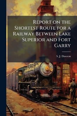 Report on the Shortest Route for a Railway Between Lake Superior and Fort Garry - S J Dawson - cover