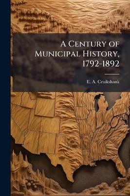 A Century of Municipal History, 1792-1892 - E a Cruikshank - cover