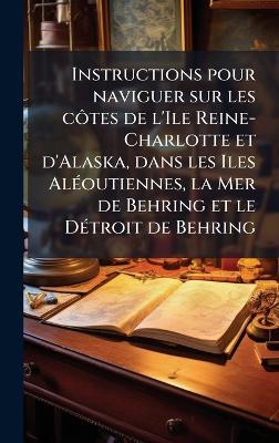 Instructions pour naviguer sur les cÃ´tes de l'Ile Reine-Charlotte et d'Alaska, dans les Iles AlÃ(c)outiennes, la Mer de Behring et le DÃ(c)troit de Behring - Anonymous - cover