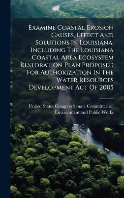 Examine Coastal Erosion Causes, Effect And Solutions In Louisiana, Including The Louisiana Coastal Area Ecosystem Restoration Plan Proposed For Authorization In The Water Resources Development Act Of 2005 - cover