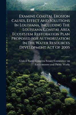 Examine Coastal Erosion Causes, Effect And Solutions In Louisiana, Including The Louisiana Coastal Area Ecosystem Restoration Plan Proposed For Authorization In The Water Resources Development Act Of 2005 - cover