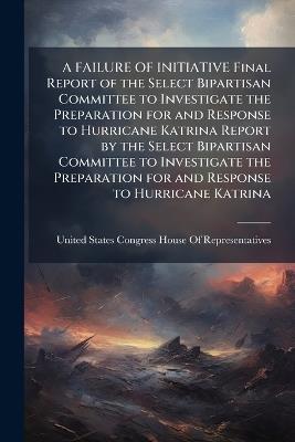 A FAILURE OF INITIATIVE Final Report of the Select Bipartisan Committee to Investigate the Preparation for and Response to Hurricane Katrina Report by the Select Bipartisan Committee to Investigate the Preparation for and Response to Hurricane Katrina - cover