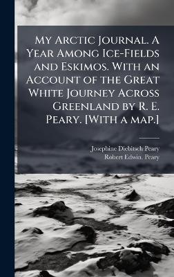 My Arctic Journal. A Year Among Ice-Fields and Eskimos. With an Account of the Great White Journey Across Greenland by R. E. Peary. [With a map.] - Josephine Diebitsch Peary,Robert Edwin Peary - cover