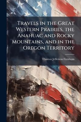 Travels in the Great Western Prairies, the Anahuac and Rocky Mountains, and in the Oregon Territory - Thomas Jefferson Farnham - cover