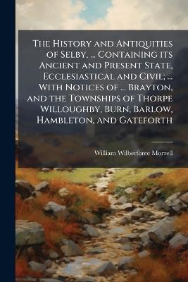 The History and Antiquities of Selby, ... Containing its Ancient and Present State, Ecclesiastical and Civil; ... With Notices of ... Brayton, and the Townships of Thorpe Willoughby, Burn, Barlow, Hambleton, and Gateforth - William Wilberforce Morrell - cover