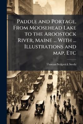 Paddle and Portage, From Moosehead Lake to the Aroostock River, Maine ... With ... Illustrations and map, Etc - Thomas Sedgwick Steele - cover