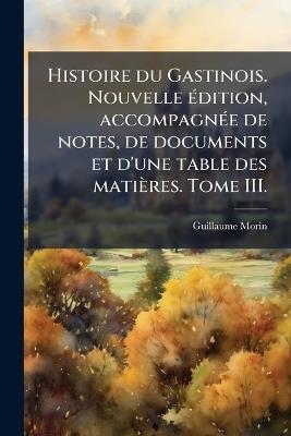 Histoire du Gastinois. Nouvelle Ã(c)dition, accompagnÃ(c)e de notes, de documents et d'une table des matières. Tome III. - Guillaume Morin - cover