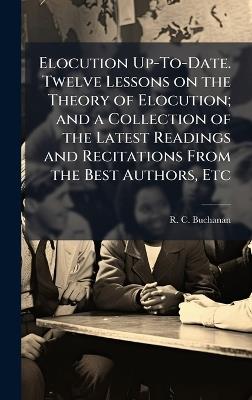 Elocution Up-To-Date. Twelve Lessons on the Theory of Elocution; and a Collection of the Latest Readings and Recitations From the Best Authors, Etc - R C Buchanan - cover