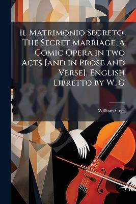 Il Matrimonio Segreto. The Secret Marriage. A Comic Opera in two Acts [and in Prose and Verse]. English Libretto by W. G - William Grist - cover