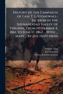 History of the Campaign of Gen. T. J.-Stonewall-Jackson in the Shenandoah Valley of Virginia. From November 4, 1861, to June 17, 1862 ... With ... Maps ... by Jed. Hotchkiss - William Allan,Jed Hotchkiss,Thomas Jonathan Jackson - cover