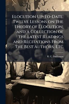 Elocution Up-To-Date. Twelve Lessons on the Theory of Elocution; and a Collection of the Latest Readings and Recitations From the Best Authors, Etc - R C Buchanan - cover