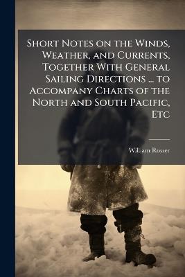 Short Notes on the Winds, Weather, and Currents, Together With General Sailing Directions ... to Accompany Charts of the North and South Pacific, Etc - William Rosser - cover