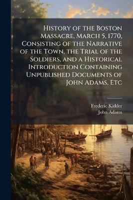 History of the Boston Massacre, March 5, 1770, Consisting of the Narrative of the Town, the Trial of the Soldiers, and a Historical Introduction Containing Unpublished Documents of John Adams, Etc - Frederic Kidder,John Adams - cover