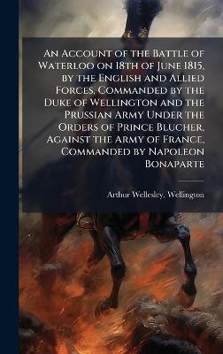 An Account of the Battle of Waterloo on 18th of June 1815, by the English and Allied Forces, Commanded by the Duke of Wellington and the Prussian Army Under the Orders of Prince Blucher, Against the Army of France, Commanded by Napoleon Bonaparte - Arthur Wellesley Wellington - cover