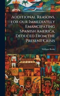 Additional Reasons, for our Immediately Emancipating Spanish America, Deduced From the Present Crisis - William Burke - cover