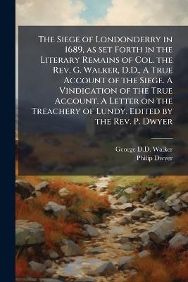 The Siege of Londonderry in 1689, as set Forth in the Literary Remains of Col. the Rev. G. Walker, D.D., A True Account of the Siege. A Vindication of the True Account. A Letter on the Treachery of Lundy. Edited by the Rev. P. Dwyer - George D D Walker,Philip Dwyer - cover