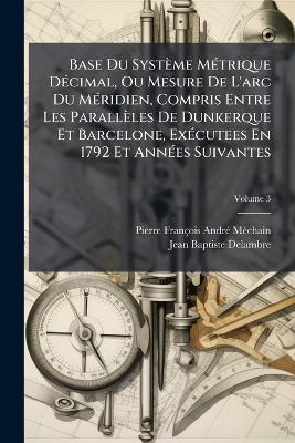 Base Du Système MÃ(c)trique DÃ(c)cimal, Ou Mesure De L'arc Du MÃ(c)ridien, Compris Entre Les Parallèles De Dunkerque Et Barcelone, ExÃ(c)cutees En 1792 Et AnnÃ(c)es Suivantes - Jean-Baptiste Delambre - cover