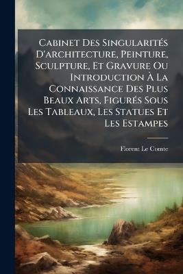 Cabinet Des SingularitÃ(c)s D'architecture, Peinture, Sculpture, Et Gravure Ou Introduction Ã La Connaissance Des Plus Beaux Arts, FigurÃ(c)s Sous Les Tableaux, Les Statues Et Les Estampes - Florent Le Comte - cover