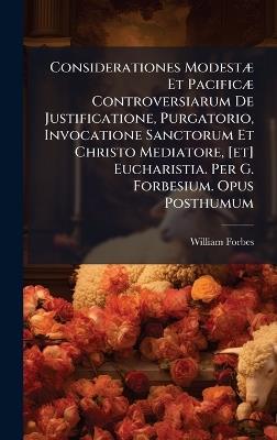 Considerationes ModestÃ] Et PacificÃ] Controversiarum De Justificatione, Purgatorio, Invocatione Sanctorum Et Christo Mediatore, [et] Eucharistia. Per G. Forbesium. Opus Posthumum - William Forbes - cover