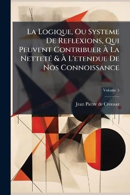 La Logique, Ou Systeme De Reflexions, Qui Peuvent Contribuer Ã La NettetÃ(c) & Ã L'etendue De Nos Connoissance - Jean-Pierre De Crousaz - cover