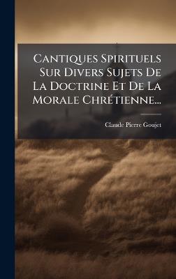 Cantiques Spirituels Sur Divers Sujets De La Doctrine Et De La Morale ChrÃ(c)tienne... - Claude-Pierre Goujet - cover